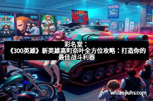 彩名堂：《300英雄》新英雄高町奈叶全方位攻略：打造你的最佳战斗利器
