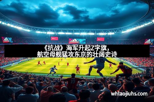 《抗战》海军升起Z字旗，航空母舰猛攻东京的壮阔史诗